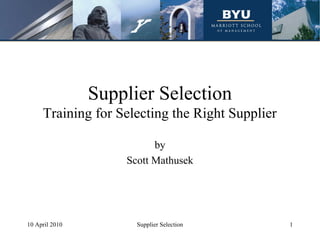 Supplier Selection
     Training for Selecting the Right Supplier

                          by
                    Scott Mathusek




10 April 2010         Supplier Selection         1
 