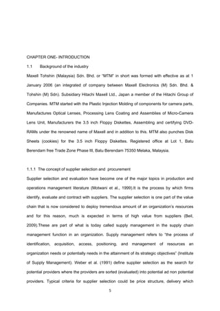 CHAPTER ONE- INTRODUCTION
1.1 Background of the industry
Maxell Tohshin (Malaysia) Sdn. Bhd. or “MTM” in short was formed with effective as at 1
January 2006 (an integrated of company between Maxell Electronics (M) Sdn. Bhd. &
Tohshin (M) Sdn). Subsidiary Hitachi Maxell Ltd., Japan a member of the Hitachi Group of
Companies. MTM started with the Plastic Injection Molding of components for camera parts,
Manufactures Optical Lenses, Processing Lens Coating and Assemblies of Micro-Camera
Lens Unit, Manufacturers the 3.5 inch Floppy Diskettes, Assembling and certifying DVD-
RAMs under the renowned name of Maxell and in addition to this. MTM also punches Disk
Sheets (cookies) for the 3.5 inch Floppy Diskettes. Registered office at Lot 1, Batu
Berendam free Trade Zone Phase III, Batu Berendam 75350 Melaka, Malaysia.
1.1.1 The concept of supplier selection and procurement
Supplier selection and evaluation have become one of the major topics in production and
operations management literature (Motwani et al., 1999).It is the process by which firms
identify, evaluate and contract with suppliers. The supplier selection is one part of the value
chain that is now considered to deploy tremendous amount of an organization’s resources
and for this reason, much is expected in terms of high value from suppliers (Beil,
2009).These are part of what is today called supply management in the supply chain
management function in an organization. Supply management refers to “the process of
identification, acquisition, access, positioning, and management of resources an
organization needs or potentially needs in the attainment of its strategic objectives” (Institute
of Supply Management). Weber et al. (1991) define supplier selection as the search for
potential providers where the providers are sorted (evaluated) into potential ad non potential
providers. Typical criteria for supplier selection could be price structure, delivery which
5
 