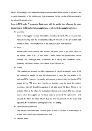 aspect is the selection of the best suppliers among the existing alternatives. In this work, we
consider this aspect of the problem and thus we assume that the number of the suppliers to
be selected is already given.
Issue in MTM under Procurement Department with the vender that influence the team
to search and find the alternative supplier and involve with the supplier selection.
1) Lead time-
Some of the supplier required the lead time more than 3 month. This is because their
material incoming from the overseas take about 1-2 month and the production lead
time takes about 1 month (depends to the production plan from their side.
2) Price-
Prices based on the material itself and also the terms. Some of the prices based on
the exwork , DDU, FOB, CIF and others. Certain country the prices based on the
currency and exchange rate. Sometimes, MTM facing the un-flexible prices,
especially the commodity item.(wire, plastic, spare part and etc.)
3) Quality
The quality must be meet the MTM requirement. If there is any quality issue, MTM
will request the supplier to send the replacement, or send the man power to do
sorting at MTM. However, the supplier also request to return the lot, but due the MTM
located at the FTZ area, any incoming or outgoing must be apply the custom
exemption. Normally to get the approval, it will take about 2-3 days. If there is no
customs officer at the office, the application will drack until a week. The issue will be
happen when the supplier do not have stock to send out the replacement and
required the MTM to return ASAP, but due the requirement for the rules and
regulation, MTM alternative plan to proceed the line sorting.
4) Delivery/mode of transport
The delivery can divided with 3 normal types; by sea, air, courier, or land transport. If
by sea, each country does have their lead time.
5) Payment terms
7
 