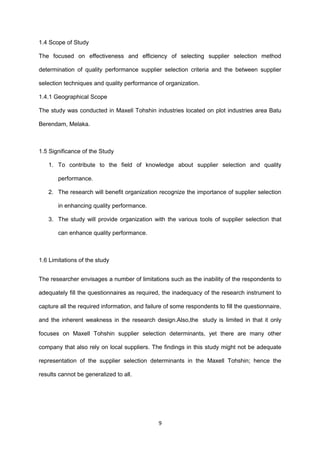 1.4 Scope of Study
The focused on effectiveness and efficiency of selecting supplier selection method
determination of quality performance supplier selection criteria and the between supplier
selection techniques and quality performance of organization.
1.4.1 Geographical Scope
The study was conducted in Maxell Tohshin industries located on plot industries area Batu
Berendam, Melaka.
1.5 Significance of the Study
1. To contribute to the field of knowledge about supplier selection and quality
performance.
2. The research will benefit organization recognize the importance of supplier selection
in enhancing quality performance.
3. The study will provide organization with the various tools of supplier selection that
can enhance quality performance.
1.6 Limitations of the study
The researcher envisages a number of limitations such as the inability of the respondents to
adequately fill the questionnaires as required, the inadequacy of the research instrument to
capture all the required information, and failure of some respondents to fill the questionnaire,
and the inherent weakness in the research design.Also,the study is limited in that it only
focuses on Maxell Tohshin supplier selection determinants, yet there are many other
company that also rely on local suppliers. The findings in this study might not be adequate
representation of the supplier selection determinants in the Maxell Tohshin; hence the
results cannot be generalized to all.
9
 