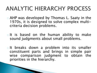 AHP was developed by Thomas L. Saaty in the 
1970s, it is designed to solve complex multi-criteria 
decision problems. 
It is based on the human ability to make 
sound judgments about small problems. 
It breaks down a problem into its smaller 
constituent parts and brings in simple pair 
wise comparison judgment to obtain the 
priorities in the hierarchy. 
 