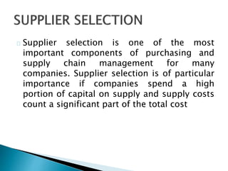 Supplier selection is one of the most 
important components of purchasing and 
supply chain management for many 
companies. Supplier selection is of particular 
importance if companies spend a high 
portion of capital on supply and supply costs 
count a significant part of the total cost 
 