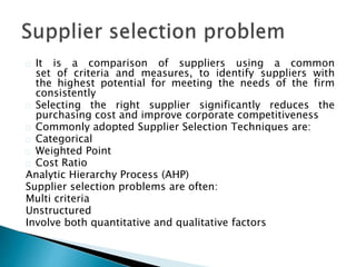 It is a comparison of suppliers using a common 
set of criteria and measures, to identify suppliers with 
the highest potential for meeting the needs of the firm 
consistently 
Selecting the right supplier significantly reduces the 
purchasing cost and improve corporate competitiveness 
Commonly adopted Supplier Selection Techniques are: 
Categorical 
Weighted Point 
Cost Ratio 
Analytic Hierarchy Process (AHP) 
Supplier selection problems are often: 
Multi criteria 
Unstructured 
Involve both quantitative and qualitative factors 
 