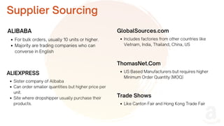 Sister company of Alibaba
Can order smaller quantities but higher price per
unit.
Site where dropshipper usually purchase their
products.
ALIBABA
ALIEXPRESS
GlobalSources.com
Supplier Sourcing
For bulk orders, usually 10 units or higher.
Majority are trading companies who can
converse in English
Includes factories from other countries like
Vietnam, India, Thailand, China, US
ThomasNet.Com
US Based Manufacturers but requires higher
Minimum Order Quantity (MOQ)
Trade Shows
Like Canton Fair and Hong Kong Trade Fair
 