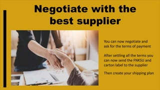 Negotiate with the
best supplier
You can now negotiate and
ask for the terms of payment
After settling all the terms you
can now send the FNKSU and
carton label to the supplier
Then create your shipping plan
 