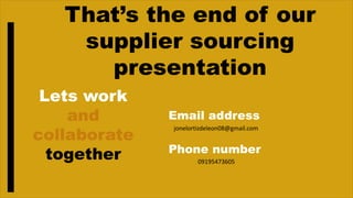 That’s the end of our
supplier sourcing
presentation
Lets work
and
collaborate
together
Email address
Phone number
jonelortizdeleon08@gmail.com
09195473605
 