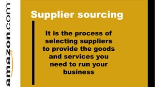 Supplier sourcing
It is the process of
selecting suppliers
to provide the goods
and services you
need to run your
business
 