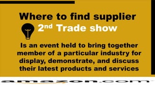 Where to find supplier
2nd Trade show
Is an event held to bring together
member of a particular industry for
display, demonstrate, and discuss
their latest products and services
 
