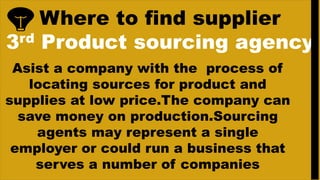 Where to find supplier
3rd Product sourcing agency
Asist a company with the process of
locating sources for product and
supplies at low price.The company can
save money on production.Sourcing
agents may represent a single
employer or could run a business that
serves a number of companies
 