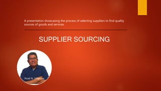 Noel N. Villarosa
A presentation showcasing the process of selecting suppliers to find quality
sources of goods and services.
SUPPLIER SOURCING
 