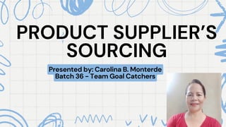 PRODUCT SUPPLIER’S
PRODUCT SUPPLIER’S
SOURCING
SOURCING
Presented by: Carolina B. Monterde
Batch 36 - Team Goal Catchers
 