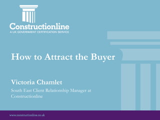 How to Attract the Buyer
Victoria Chamlet
South East Client Relationship Manager at
Constructionline
 