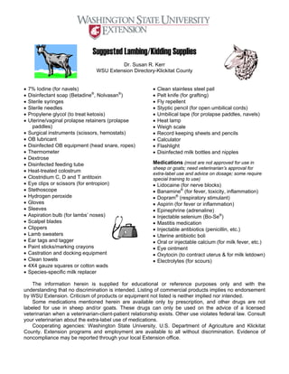 Suggested Lambing/Kidding Supplies
                                         Dr. Susan R. Kerr
                                WSU Extension Directory-Klickitat County


•   7% Iodine (for navels)                               •   Clean stainless steel pail
•   Disinfectant soap (Betadine®, Nolvasan®)             •   Pelt knife (for grafting)
•   Sterile syringes                                     •   Fly repellent
•   Sterile needles                                      •   Styptic pencil (for open umbilical cords)
•   Propylene glycol (to treat ketosis)                  •   Umbilical tape (for prolapse paddles, navels)
•   Uterine/vaginal prolapse retainers (prolapse         •   Heat lamp
      paddles)                                           •   Weigh scale
•   Surgical instruments (scissors, hemostats)           •   Record keeping sheets and pencils
•   OB lubricant                                         •   Calculator
•   Disinfected OB equipment (head snare, ropes)         •   Flashlight
•   Thermometer                                          •   Disinfected milk bottles and nipples
•   Dextrose
•   Disinfected feeding tube                             Medications (most are not approved for use in
                                                         sheep or goats; need veterinarian’s approval for
•   Heat-treated colostrum
                                                         extra-label use and advice on dosage; some require
•   Clostridium C, D and T antitoxin                     special training to use)
•   Eye clips or scissors (for entropion)                •   Lidocaine (for nerve blocks)
•   Stethoscope                                          •   Banamine® (for fever, toxicity, inflammation)
•   Hydrogen peroxide                                    •   Dopram® (respiratory stimulant)
•   Gloves                                               •   Aspirin (for fever or inflammation)
•   Sleeves                                              •   Epinephrine (adrenaline)
•   Aspiration bulb (for lambs’ noses)                   •   Injectable selenium (Bo-Se®)
•   Scalpel blades                                       •   Mastitis medication
•   Clippers                                             •   Injectable antibiotics (penicillin, etc.)
•   Lamb sweaters                                        •   Uterine antibiotic boli
•   Ear tags and tagger                                  •   Oral or injectable calcium (for milk fever, etc.)
•   Paint sticks/marking crayons                         •   Eye ointment
•   Castration and docking equipment                     •   Oxytocin (to contract uterus & for milk letdown)
•   Clean towels                                         •   Electrolytes (for scours)
•   4X4 gauze squares or cotton wads
•   Species-specific milk replacer

    The information herein is supplied for educational or reference purposes only and with the
understanding that no discrimination is intended. Listing of commercial products implies no endorsement
by WSU Extension. Criticism of products or equipment not listed is neither implied nor intended.
    Some medications mentioned herein are available only by prescription, and other drugs are not
labeled for use in sheep and/or goats. These drugs can only be used on the advice of a licensed
veterinarian when a veterinarian-client-patient relationship exists. Other use violates federal law. Consult
your veterinarian about the extra-label use of medications.
    Cooperating agencies: Washington State University, U.S. Department of Agriculture and Klickitat
County. Extension programs and employment are available to all without discrimination. Evidence of
noncompliance may be reported through your local Extension office.
 