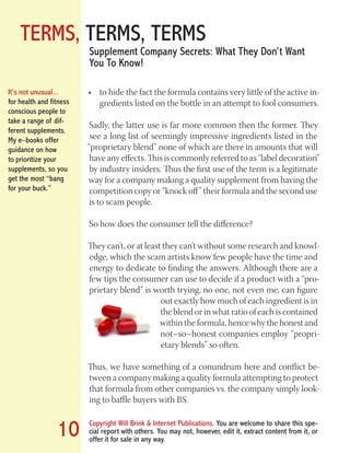 TERMS, TERMS, TERMS
Copyright Will Brink & Internet Publications. You are welcome to share this spe-
cial report with others. You may not, however, edit it, extract content from it, or
offer it for sale in any way.
10
Supplement Company Secrets: What They Don’t Want
You To Know!
to hide the fact the formula contains very little of the active in-•	
gredients listed on the bottle in an attempt to fool consumers.
Sadly, the latter use is far more common then the former. They
see a long list of seemingly impressive ingredients listed in the
“proprietary blend” none of which are there in amounts that will
have any effects. This is commonly referred to as “label decoration”
by industry insiders. Thus the first use of the term is a legitimate
way for a company making a quality supplement from having the
competition copy or “knock off” their formula and the second use
is to scam people.
So how does the consumer tell the difference?
They can’t, or at least they can’t without some research and knowl-
edge, which the scam artists know few people have the time and
energy to dedicate to finding the answers. Although there are a
few tips the consumer can use to decide if a product with a “pro-
prietary blend” is worth trying, no one, not even me, can figure
out exactly how much of each ingredient is in
the blend or in what ratio of each is contained
within the formula, hence why the honest and
not–so–honest companies employ “propri-
etary blends” so often.
Thus, we have something of a conundrum here and conflict be-
tween a company making a quality formula attempting to protect
that formula from other companies vs. the company simply look-
ing to baffle buyers with BS.
It’s not unusual...
for health and fitness
conscious people to
take a range of dif-
ferent supplements.
My e–books offer
guidance on how
to prioritize your
supplements, so you
get the most “bang
for your buck.”
Fat Loss Revealed
Bodybuilding Revealed
 