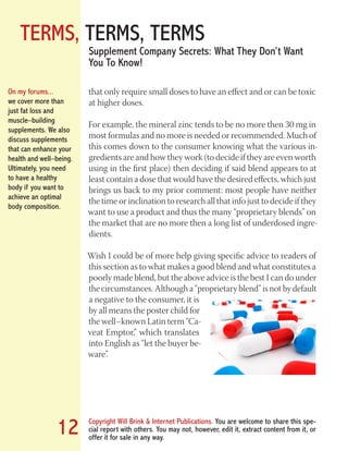 TERMS, TERMS, TERMS
Copyright Will Brink & Internet Publications. You are welcome to share this spe-
cial report with others. You may not, however, edit it, extract content from it, or
offer it for sale in any way.
12
Supplement Company Secrets: What They Don’t Want
You To Know!
that only require small doses to have an effect and or can be toxic
at higher doses.
For example, the mineral zinc tends to be no more then 30 mg in
most formulas and no more is needed or recommended. Much of
this comes down to the consumer knowing what the various in-
gredients are and how they work (to decide if they are even worth
using in the first place) then deciding if said blend appears to at
least contain a dose that would have the desired effects, which just
brings us back to my prior comment: most people have neither
the time or inclination to research all that info just to decide if they
want to use a product and thus the many “proprietary blends” on
the market that are no more then a long list of underdosed ingre-
dients.
Wish I could be of more help giving specific advice to readers of
this section as to what makes a good blend and what constitutes a
poorly made blend, but the above advice is the best I can do under
the circumstances. Although a “proprietary blend” is not by default
a negative to the consumer, it is
by all means the poster child for
the well–known Latin term “Ca-
veat Emptor,” which translates
into English as “let the buyer be-
ware”.
On my forums...
we cover more than
just fat loss and
muscle–building
supplements. We also
discuss supplements
that can enhance your
health and well–being.
Ultimately, you need
to have a healthy
body if you want to
achieve an optimal
body composition.
Fat Loss Revealed
Bodybuilding Revealed
 