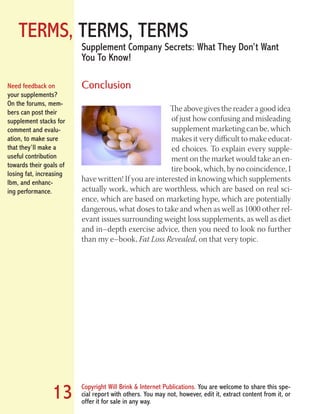 TERMS, TERMS, TERMS
Copyright Will Brink & Internet Publications. You are welcome to share this spe-
cial report with others. You may not, however, edit it, extract content from it, or
offer it for sale in any way.
13
Supplement Company Secrets: What They Don’t Want
You To Know!
Conclusion
The above gives the reader a good idea
of just how confusing and misleading
supplement marketing can be, which
makes it very difficult to make educat-
ed choices. To explain every supple-
ment on the market would take an en-
tire book, which, by no coincidence, I
have written! If you are interested in knowing which supplements
actually work, which are worthless, which are based on real sci-
ence, which are based on marketing hype, which are potentially
dangerous, what doses to take and when as well as 1000 other rel-
evant issues surrounding weight loss supplements, as well as diet
and in–depth exercise advice, then you need to look no further
than my e–book, Fat Loss Revealed, on that very topic.
Need feedback on
your supplements?
On the forums, mem-
bers can post their
supplement stacks for
comment and evalu-
ation, to make sure
that they’ll make a
useful contribution
towards their goals of
losing fat, increasing
lbm, and enhanc-
ing performance.
Fat Loss Revealed
Bodybuilding Revealed
 