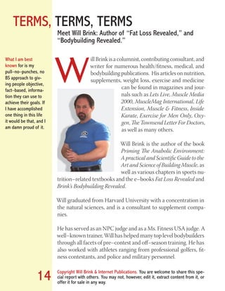 TERMS, TERMS, TERMS
Copyright Will Brink & Internet Publications. You are welcome to share this spe-
cial report with others. You may not, however, edit it, extract content from it, or
offer it for sale in any way.
14
Meet Will Brink: Author of “Fat Loss Revealed,” and
“Bodybuilding Revealed.”
W
ill Brink is a columnist, contributing consultant, and
writer for numerous health/fitness, medical, and
bodybuilding publications. His articles on nutrition,
supplements, weight loss, exercise and medicine
can be found in magazines and jour-
nals such as Lets Live, Muscle Media
2000, MuscleMag International, Life
Extension, Muscle & Fitness, Inside
Karate, Exercise for Men Only, Oxy-
gen, The Townsend Letter For Doctors,
as well as many others.
Will Brink is the author of the book
Priming The Anabolic Environment:
A practical and Scientific Guide to the
Art and Science of Building Muscle, as
well as various chapters in sports nu-
trition–related textbooks and the e–books Fat Loss Revealed and
Brink’s Bodybuilding Revealed.
Will graduated from Harvard University with a concentration in
the natural sciences, and is a consultant to supplement compa-
nies.
He has served as an NPC judge and as a Ms. Fitness USA judge. A
well–known trainer, Will has helped many top level bodybuilders
through all facets of pre–contest and off–season training. He has
also worked with athletes ranging from professional golfers, fit-
ness contestants, and police and military personnel.
What I am best
known for is my
pull–no–punches, no
BS approach to giv-
ing people objective,
fact–based, informa-
tion they can use to
achieve their goals. If
I have accomplished
one thing in this life
it would be that, and I
am damn proud of it.
Fat Loss Revealed
Bodybuilding Revealed
 