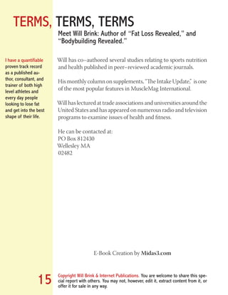 TERMS, TERMS, TERMS
Copyright Will Brink & Internet Publications. You are welcome to share this spe-
cial report with others. You may not, however, edit it, extract content from it, or
offer it for sale in any way.
15
Will has co–authored several studies relating to sports nutrition
and health published in peer–reviewed academic journals.
His monthly column on supplements, “The Intake Update,” is one
of the most popular features in MuscleMag International.
Will has lectured at trade associations and universities around the
United States and has appeared on numerous radio and television
programs to examine issues of health and fitness.
He can be contacted at:
PO Box 812430
Wellesley MA
02482
E-Book Creation by Midas3.com
Meet Will Brink: Author of “Fat Loss Revealed,” and
“Bodybuilding Revealed.”
I have a quantifiable
proven track record
as a published au-
thor, consultant, and
trainer of both high
level athletes and
every day people
looking to lose fat
and get into the best
shape of their life.
Fat Loss Revealed
Bodybuilding Revealed
 
