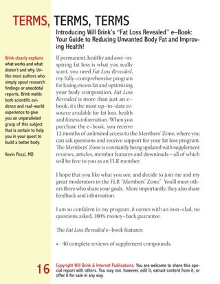TERMS, TERMS, TERMS
Copyright Will Brink & Internet Publications. You are welcome to share this spe-
cial report with others. You may not, however, edit it, extract content from it, or
offer it for sale in any way.
16
If permanent, healthy and awe–in-
spiring fat loss is what you really
want, you need Fat Loss Revealed,
my fully–comprehensive program
for losing excess fat and optimizing
your body composition. Fat Loss
Revealed is more than just an e–
book, it’s the most up–to–date re-
source available for fat loss, health
and fitness information. When you
purchase the e–book, you receive
12 months of unlimited access to the Members’ Zone, where you
can ask questions and receive support for your fat loss program.
The Members’ Zone is constantly being updated with supplement
reviews, articles, member features and downloads — all of which
will be free to you as an FLR member.
I hope that you like what you see, and decide to join me and my
great moderators in the FLR “Members’ Zone.” You’ll meet oth-
ers there who share your goals. More importantly, they also share
feedback and information.
I am so confident in my program, it comes with an iron–clad, no
questions asked, 100% money–back guarantee.
The Fat Loss Revealed e–book features:
40 complete reviews of supplement compounds,•	
Introducing Will Brink’s “Fat Loss Revealed” e–Book:
Your Guide to Reducing Unwanted Body Fat and Improv-
ing Health!
Brink clearly explains
what works and what
doesn’t and why. Un-
like most authors who
simply spout research
findings or anecdotal
reports, Brink melds
both scientific evi-
dence and real–world
experience to give
you an unparalleled
grasp of this subject
that is certain to help
you in your quest to
build a better body.
Kevin Pezzi, MD
Fat Loss Revealed
Bodybuilding Revealed
 