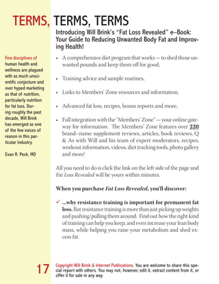 TERMS, TERMS, TERMS
Copyright Will Brink & Internet Publications. You are welcome to share this spe-
cial report with others. You may not, however, edit it, extract content from it, or
offer it for sale in any way.
17
A comprehensive diet program that works — to shed those un-•	
wanted pounds and keep them off for good,
Training advice and sample routines,•	
Links to Members’ Zone resources and information,•	
Advanced fat loss, recipes, bonus reports and more,•	
Full integration with the “Members’ Zone” — your online gate-•	
way for information. The Members’ Zone features over 220
brand–name supplement reviews, articles, book reviews, Q
& As with Will and his team of expert moderators, recipes,
workout information, videos, diet tracking tools, photo gallery
and more!
All you need to do is click the link on the left side of the page and
Fat Loss Revealed will be yours within minutes.
When you purchase Fat Loss Revealed, you’ll discover:
...why resistance training is important for permanent fat99
loss. But resistance training is more than just picking up weights
and pushing/pulling them around. Find out how the right kind
of training can help you keep, and even increase your lean body
mass, while helping you raise your metabolism and shed ex-
cess fat.
Introducing Will Brink’s “Fat Loss Revealed” e–Book:
Your Guide to Reducing Unwanted Body Fat and Improv-
ing Health!
Few disciplines of
human health and
wellness are plagued
with as much unsci-
entific conjecture and
over hyped marketing
as that of nutrition,
particularly nutrition
for fat loss. Dur-
ing roughly the past
decade, Will Brink
has emerged as one
of the few voices of
reason in this par-
ticular industry.
Evan R. Peck, MD
Fat Loss Revealed
Bodybuilding Revealed
 