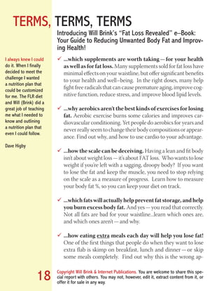 TERMS, TERMS, TERMS
Copyright Will Brink & Internet Publications. You are welcome to share this spe-
cial report with others. You may not, however, edit it, extract content from it, or
offer it for sale in any way.
18
...which supplements are worth taking — for your health99
as well as for fat loss. Many supplements sold for fat loss have
minimal effects on your waistline, but offer significant benefits
to your health and well–being. In the right doses, many help
fight free radicals that can cause premature aging, improve cog-
nitive function, reduce stress, and improve blood lipid levels.
...why aerobics aren’t the best kinds of exercises for losing99
fat. Aerobic exercise burns some calories and improves car-
diovascular conditioning. Yet people do aerobics for years and
never really seem to change their body compositions or appear-
ance. Find out why, and how to use cardio to your advantage.
...how the scale can be deceiving.99 Having a lean and fit body
isn’t about weight loss — it’s about FAT loss. Who wants to lose
weight if you’re left with a sagging, droopy body? If you want
to lose the fat and keep the muscle, you need to stop relying
on the scale as a measure of progress. Learn how to measure
your body fat %, so you can keep your diet on track.
...which fats will actually help prevent fat storage, and help99
you burn excess body fat. And yes — you read that correctly.
Not all fats are bad for your waistline...learn which ones are,
and which ones aren’t — and why.
...how eating99 extra meals each day will help you lose fat!
One of the first things that people do when they want to lose
extra flab is skimp on breakfast, lunch and dinner — or skip
some meals completely. Find out why this is the wrong ap-
Introducing Will Brink’s “Fat Loss Revealed” e–Book:
Your Guide to Reducing Unwanted Body Fat and Improv-
ing Health!
I always knew I could
do it. When I finally
decided to meet the
challenge I wanted
a nutrition plan that
could be customized
for me. The FLR diet
and Will (Brink) did a
great job of teaching
me what I needed to
know and outlining
a nutrition plan that
even I could follow.
Dave Higby
Fat Loss Revealed
Bodybuilding Revealed
 
