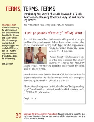 TERMS, TERMS, TERMS
Copyright Will Brink & Internet Publications. You are welcome to share this spe-
cial report with others. You may not, however, edit it, extract content from it, or
offer it for sale in any way.
20
See what others have to say about Fat Loss Revealed:
I Iost 30 pounds of Fat & 7” off My Waist!
It was obvious to me that I had to do something about my weight
problem. The problem was I did not know where to start, what
to eat, what exercise for my body–type, or what supplements
worked or didn’t. Thankfully I came
across the FLR program.
The Fat Loss Revealed program (FLR)
is a “fat–loss blueprint” that clearly
lays out, on a “step by step” basis, how
to lose weight—whether the goal is for better health (my initial
goal) or getting ripped.
I was honored when the man himself, Will Brink, who writes for
popular magazines and who has trained world class champions
answered questions that I posted on the forum.
I have definitely surpassed my initial goal of just “losing extra bag-
gage” I’ve achieved a condition I just didn’t think possible thanks
to Will Brink’s information.
Sergio Lares
Introducing Will Brink’s “Fat Loss Revealed” e–Book:
Your Guide to Reducing Unwanted Body Fat and Improv-
ing Health!
I learned so much
from Will about losing
fat with the correct
diet and supplements,
I wouldn’t be this lean
and healthy without
him. His knowledge
is unparalleled. I
strongly suggest you
read what Will has to
say. It’s a must for
any man or woman
trying to lose body
fat and shape up.
Lee Apperson
Fat Loss Revealed
Bodybuilding Revealed
 