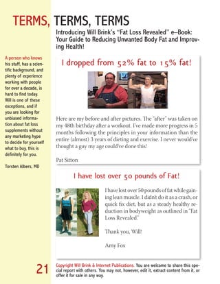 TERMS, TERMS, TERMS
Copyright Will Brink & Internet Publications. You are welcome to share this spe-
cial report with others. You may not, however, edit it, extract content from it, or
offer it for sale in any way.
21
Introducing Will Brink’s “Fat Loss Revealed” e–Book:
Your Guide to Reducing Unwanted Body Fat and Improv-
ing Health!
I dropped from 52% fat to 15% fat!
Here are my before and after pictures. The “after” was taken on
my 48th birthday after a workout. I’ve made more progress in 5
months following the principles in your information than the
entire (almost) 3 years of dieting and exercise. I never would’ve
thought a guy my age could’ve done this!
Pat Sitton
I have lost over 50 pounds of Fat!
I have lost over 50 pounds of fat while gain-
ing lean muscle. I didn’t do it as a crash, or
quick fix diet, but as a steady healthy re-
duction in bodyweight as outlined in “Fat
Loss Revealed.”
Thank you, Will!
Amy Fox
A person who knows
his stuff, has a scien-
tific background, and
plenty of experience
working with people
for over a decade, is
hard to find today.
Will is one of these
exceptions, and if
you are looking for
unbiased informa-
tion about fat loss
supplements without
any marketing hype
to decide for yourself
what to buy, this is
definitely for you.
Torsten Albers, MD
Fat Loss Revealed
Bodybuilding Revealed
 