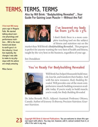 TERMS, TERMS, TERMS
Copyright Will Brink & Internet Publications. You are welcome to share this spe-
cial report with others. You may not, however, edit it, extract content from it, or
offer it for sale in any way.
23
I’ve lowered my body
fat from 32% to 13%
I don’t think there is a more com-
plete teaching tool on the subject
of fitness and nutrition out on the
market than Will Brink’s Bodybuilding Revealed... This program
is perfect for anyone wanting the very best of health and fitness,
taught by the very best in the business, regardless of your age.
Jim Donaldson
Also by Will Brink: “Bodybuilding Revealed”...Your
Guide For Gaining Lean Muscle — Without the Fat!
You’re Ready For Bodybuilding Revealed
Will Brink has helped thousands build mus-
cle, lose fat, and transform their bodies. And
with his new resource, Body Building Re-
vealed, Will provides one of the most com-
prehensive muscle building resources avail-
able today. If you’re ready to build muscle,
you’re ready for Body Building Revealed.
Dr. John Berardi, Ph.D., Adjunct Assistant Professor, Ottawa,
Canada. Author of Scrawny To Brawny, Precision Nutrition, Gour-
met Nutrition.
I first met Will many
years ago in Niagara
Falls. We started
talking about exer-
cise physiology and
performance nutri-
tion....Will is the most
honest and down
to earth guru’s in
the industry, I trust
him implicitly, the
changes I was able
to make to my phy-
sique with his advice
are simply amazing.
Milos Sarcev
Fat Loss Revealed
Bodybuilding Revealed
 
