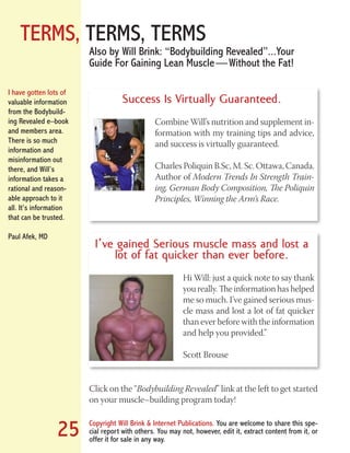 TERMS, TERMS, TERMS
Copyright Will Brink & Internet Publications. You are welcome to share this spe-
cial report with others. You may not, however, edit it, extract content from it, or
offer it for sale in any way.
25
Click on the “Bodybuilding Revealed” link at the left to get started
on your muscle–building program today!
Also by Will Brink: “Bodybuilding Revealed”...Your
Guide For Gaining Lean Muscle — Without the Fat!
I’ve gained Serious muscle mass and lost a
lot of fat quicker than ever before.
Hi Will: just a quick note to say thank
you really. The information has helped
me so much. I’ve gained serious mus-
cle mass and lost a lot of fat quicker
than ever before with the information
and help you provided.”
Scott Brouse
Success Is Virtually Guaranteed.
Combine Will’s nutrition and supplement in-
formation with my training tips and advice,
and success is virtually guaranteed.
Charles Poliquin B.Sc, M. Sc. Ottawa, Canada.
Author of Modern Trends In Strength Train-
ing, German Body Composition, The Poliquin
Principles, Winning the Arm’s Race.
I have gotten lots of
valuable information
from the Bodybuild-
ing Revealed e–book
and members area.
There is so much
information and
misinformation out
there, and Will’s
information takes a
rational and reason-
able approach to it
all. It’s information
that can be trusted.
Paul Afek, MD
Fat Loss Revealed
Bodybuilding Revealed
 