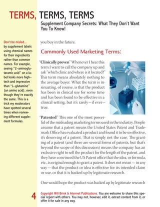TERMS, TERMS, TERMS
Copyright Will Brink & Internet Publications. You are welcome to share this spe-
cial report with others. You may not, however, edit it, extract content from it, or
offer it for sale in any way.
4
Supplement Company Secrets: What They Don’t Want
You To Know!
you buy in the future.
Commonly Used Marketing Terms:
“Clinically proven” Whenever I hear this
term I want to call the company up and
ask “which clinic and where is it located?”
This term means absolutely nothing to
the average buyer. What the term is in-
sinuating, of course, is that the product
has been in clinical use for some time
and has been found to be effective in a
clinical setting, but it’s rarely—if ever—
true.
“Patented” This one of the most power-
ful of the misleading marketing terms used in the industry. People
assume that a patent means the United States Patent and Trade-
mark Office has evaluated a product and found it to be so effective,
it’s deserving of a patent. That is simply not the case. The grant-
ing of a patent (and there are several forms of patents, but that’s
beyond the scope of this discussion) means the company has an
exclusive right to sell the product for the length of the patent, and
they have convinced the US Patent office that the idea, or formula,
etc., is original enough to grant a patent. It does not mean — in any
way — that the product or idea is effective for its intended claim
or use, or that it is backed up by legitimate research.
One would hope the product was backed up by legitimate research
Don’t be misled...
by supplement labels
using chemical names
for their ingredients
rather than common
names. For example,
seeing “2–aminoglu-
taramic acid” on a la-
bel looks more high–
tech and impressive
than “L–glutamine”
(an amino acid), even
though they’re exactly
the same. This is a
trick my moderators
have spotted several
times when review-
ing different supple-
ment formulas.
Fat Loss Revealed
Bodybuilding Revealed
 