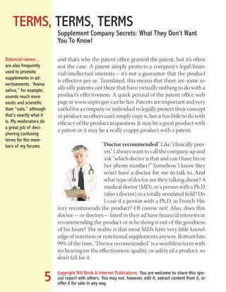 TERMS, TERMS, TERMS
Copyright Will Brink & Internet Publications. You are welcome to share this spe-
cial report with others. You may not, however, edit it, extract content from it, or
offer it for sale in any way.
5
Supplement Company Secrets: What They Don’t Want
You To Know!
and that’s why the patent office granted the patent, but it’s often
not the case. A patent simply protects a company’s legal/finan-
cial/intellectual interests — it’s not a guarantee that the product
is effective per se. Translated, this means that there are some re-
ally silly patents out there that have virtually nothing to do with a
product’s effectiveness. A quick perusal of the patent office web
page at www.uspto.gov can be fun. Patents are important and very
useful for a company or individual to legally protect their concept
or product so others can’t simply copy it, but it has little to do with
efficacy of the product in question. It may be a great product with
a patent or it may be a really crappy product with a patent.
“Doctor recommended” Like “clinically prov-
en,” I always want to call the company up and
ask “which doctor is that and can I have his or
her phone number?” Somehow I know they
won’t have a doctor for me to talk to. And
what type of doctor are they talking about? A
medical doctor (MD), or a person with a Ph.D.
(also a doctor) in a totally unrelated field? Do
I care if a person with a Ph.D. in French His-
tory recommends the product? Of course not! Also, does this
doctor — or doctors — listed in their ad have financial interests in
recommending the product or is he doing it out of the goodness
of his heart? The reality is that most MD’s have very little knowl-
edge of nutrition or nutritional supplements anyway. Bottom line,
99% of the time, “Doctor recommended” is a worthless term with
no bearing on the effectiveness, quality, or safety of a product, so
don’t fall for it.
Botanical names...
are also frequently
used to promote
supplements in ad-
vertisements. “Avena
sativa,” for example,
sounds much more
exotic and scientific
than “oats,” although
that’s exactly what it
is. My moderators do
a great job of deci-
phering confusing
terms for the mem-
bers of my forums.
Fat Loss Revealed
Bodybuilding Revealed
 