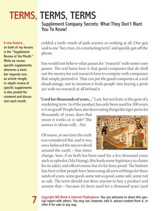 TERMS, TERMS, TERMS
Copyright Will Brink & Internet Publications. You are welcome to share this spe-
cial report with others. You may not, however, edit it, extract content from it, or
offer it for sale in any way.
7
Supplement Company Secrets: What They Don’t Want
You To Know!
yielded a mish–mash of junk science or nothing at all. One guy
said to me “hey man, it’s a marketing term” and quickly got off the
phone.
You would not believe what passes for “research” with some com-
panies. The real harm here is that good companies that do shell
out the money for real research have to compete with companies
that simply pretend to. That can put the good companies at a real
disadvantage, not to mention it fools people into buying a prod-
uct with no research at all behind it.
“Used for thousands of years…” Last, but not least, is this gem of a
marketing term. So if the product has only been used for 300 years,
is it no good? People have also been eating things like tiger penis for
thousands of years, does that
mean it works or is safe? The
answer is (drum roll)…No!
Of course, at one time the earth
was considered flat, and it was
once believed the sun revolved
around the earth — but times
change. Sure, if an herb has been used for a few thousand years,
such as ephedra (Ma Huang), this lends some legitimacy to claims
for its safety and effectiveness, but it’s far from proof. The bottom
line here is that people have been using all sorts of things for thou-
sands of years, some good, some not so good, some safe, some not
so safe. The term should not drive anyone to buy a product and
assume that — because it’s been used for a thousand years (and
A new feature...
on both of my forums
is the “Supplement
Review of the Month.”
While we review
specific supplements
whenever a mem-
ber requests one,
an article–length,
in–depth review of
specific supplements
is also posted for
comment and discus-
sion each month.
Fat Loss Revealed
Bodybuilding Revealed
 