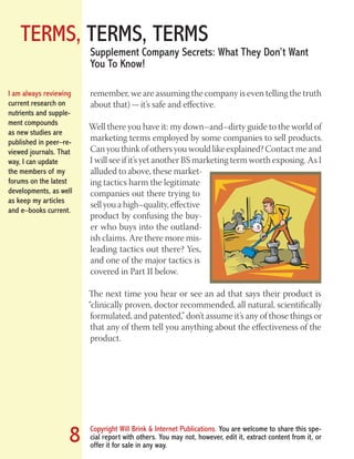 TERMS, TERMS, TERMS
Copyright Will Brink & Internet Publications. You are welcome to share this spe-
cial report with others. You may not, however, edit it, extract content from it, or
offer it for sale in any way.
8
Supplement Company Secrets: What They Don’t Want
You To Know!
remember, we are assuming the company is even telling the truth
about that) — it’s safe and effective.
Well there you have it: my down–and–dirty guide to the world of
marketing terms employed by some companies to sell products.
Can you think of others you would like explained? Contact me and
I will see if it’s yet another BS marketing term worth exposing. As I
alluded to above, these market-
ing tactics harm the legitimate
companies out there trying to
sell you a high–quality, effective
product by confusing the buy-
er who buys into the outland-
ish claims. Are there more mis-
leading tactics out there? Yes,
and one of the major tactics is
covered in Part II below.
The next time you hear or see an ad that says their product is
“clinically proven, doctor recommended, all natural, scientifically
formulated, and patented,” don’t assume it’s any of those things or
that any of them tell you anything about the effectiveness of the
product.
I am always reviewing
current research on
nutrients and supple-
ment compounds
as new studies are
published in peer–re-
viewed journals. That
way, I can update
the members of my
forums on the latest
developments, as well
as keep my articles
and e–books current.
Fat Loss Revealed
Bodybuilding Revealed
 