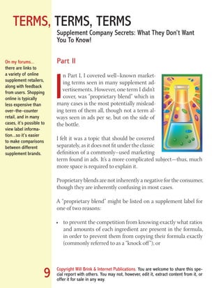 TERMS, TERMS, TERMS
Copyright Will Brink & Internet Publications. You are welcome to share this spe-
cial report with others. You may not, however, edit it, extract content from it, or
offer it for sale in any way.
9
Supplement Company Secrets: What They Don’t Want
You To Know!
Part II
I
n Part I, I covered well–known market-
ing terms seen in many supplement ad-
vertisements. However, one term I didn’t
cover, was “proprietary blend” which in
many cases is the most potentially mislead-
ing term of them all, though not a term al-
ways seen in ads per se, but on the side of
the bottle.
I felt it was a topic that should be covered
separately, as it does not fit under the classic
definition of a commonly–used marketing
term found in ads. It’s a more complicated subject—thus, much
more space is required to explain it.
Proprietary blends are not inherently a negative for the consumer,
though they are inherently confusing in most cases.
A “proprietary blend” might be listed on a supplement label for
one of two reasons:
to prevent the competition from knowing exactly what ratios•	
and amounts of each ingredient are present in the formula,
in order to prevent them from copying their formula exactly
(commonly referred to as a “knock off”); or
On my forums...
there are links to
a variety of online
supplement retailers,
along with feedback
from users. Shopping
online is typically
less expensive than
over–the–counter
retail, and in many
cases, it’s possible to
view label informa-
tion...so it’s easier
to make comparisons
between different
supplement brands.
Fat Loss Revealed
Bodybuilding Revealed
 