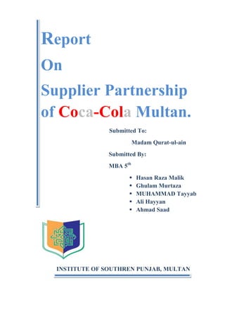 Report
On
Supplier Partnership
of Coca-Cola Multan.
Submitted To:
Madam Qurat-ul-ain
Submitted By:
MBA 5th






Hasan Raza Malik
Ghulam Murtaza
MUHAMMAD Tayyab
Ali Hayyan
Ahmad Saad

INSTITUTE OF SOUTHREN PUNJAB, MULTAN

 