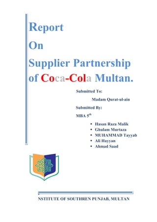 Report
On
Supplier Partnership
of Coca-Cola Multan.
Submitted To:
Madam Qurat-ul-ain
Submitted By:
MBA 5th






Hasan Raza Malik
Ghulam Murtaza
MUHAMMAD Tayyab
Ali Hayyan
Ahmad Saad

I
NSTITUTE OF SOUTHREN PUNJAB, MULTAN

 