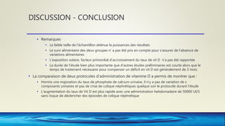 DISCUSSION - CONCLUSION
• Remarques
• La faible taille de l’échantillon atténue la puissances des résultats
• Le suivi alimentaire des deux groupes n’ a pas été pris en compte pour s’assurer de l’absence de
variations alimentaires
• L’exposition solaire, facteur primordial d’accroissement du taux de vit D n’a pas été rapportée
• La durée de l’étude bien plus importante que d’autres études préliminaires est courte alors que le
temps de traitement nécessaire pour compenser un déficit en vit D est généralement de 3 mois
• La comparaison de deux protocoles d’administration de vitamine D a permis de montrer que :
• Hormis une majoration du taux de phosphate de calcium urinaire, il n’y a pas de variation de s
composants urinaires et pas de crise de colique néphrétiques quelque soir le protocole durant l’étude
• L’augmentation du taux de Vit D est plus rapide avec une administration hebdomadaire de 50000 UI/S
sans risque de déclencher des épisodes de colique néphrétique
 