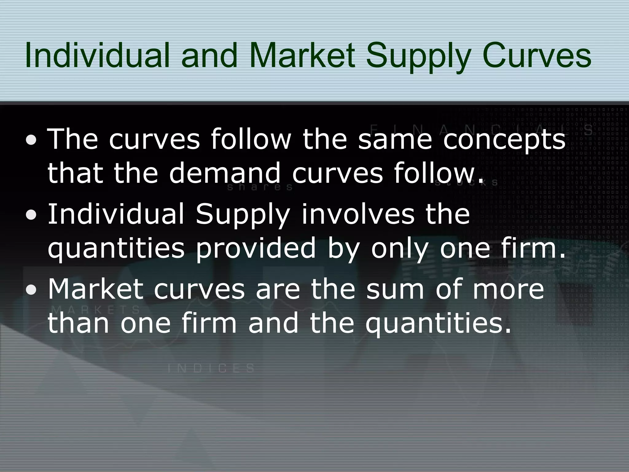 Individual and Market Supply Curves The curves follow the same concepts that the demand curves follow. Individual Supply involves the quantities provided by only one firm. Market curves are the sum of more than one firm and the quantities. 