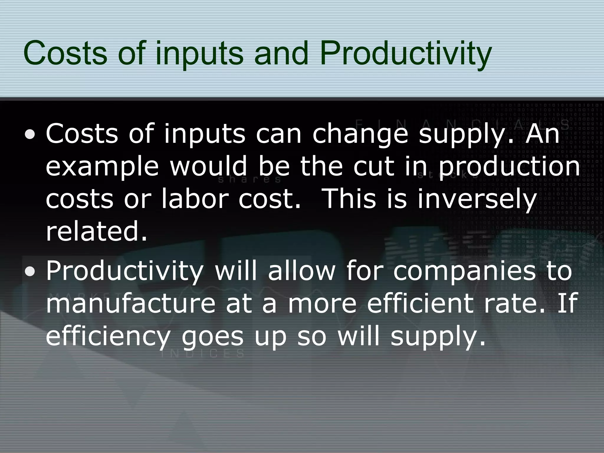 Costs of inputs and Productivity Costs of inputs can change supply. An example would be the cut in production costs or labor cost.  This is inversely related. Productivity will allow for companies to manufacture at a more efficient rate. If efficiency goes up so will supply. 