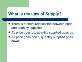 What is the Law of Supply? There is a direct relationship between price and quantity supplied. As price goes up, quantity supplied goes up. As price goes down, quantity supplied goes down. 