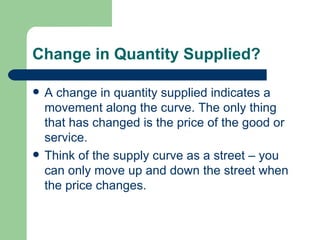 Change in Quantity Supplied? A change in quantity supplied indicates a movement along the curve. The only thing that has changed is the price of the good or service. Think of the supply curve as a street – you can only move up and down the street when the price changes. 