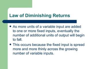 Law of Diminishing Returns As more units of a variable input are added to one or more fixed inputs, eventually the number of additional units of output will begin to fall.  This occurs because the fixed input is spread more and more thinly across the growing number of variable inputs. 