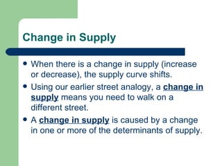 Change in Supply When there is a change in supply (increase or decrease), the supply curve shifts. Using our earlier street analogy, a  change in supply  means you need to walk on a different street. A  change in supply  is caused by a change in one or more of the determinants of supply. 