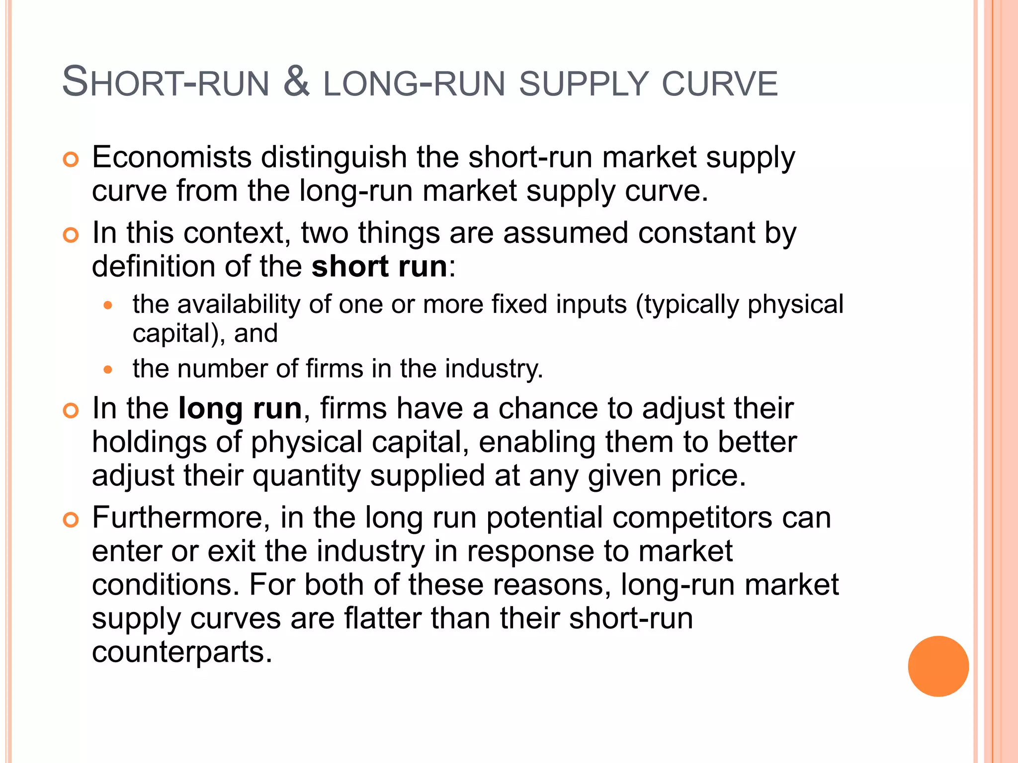 Short-run & long-run supply curveEconomists distinguish the short-run market supply curve from the long-run market supply curve.In this context, two things are assumed constant by definition of the short run: the availability of one or more fixed inputs (typically physicalcapital), and the number of firms in the industry. In the long run, firms have a chance to adjust their holdings of physical capital, enabling them to better adjust their quantity supplied at any given price. Furthermore, in the long run potential competitors can enter or exit the industry in response to market conditions. For both of these reasons, long-run market supply curves are flatter than their short-run counterparts.