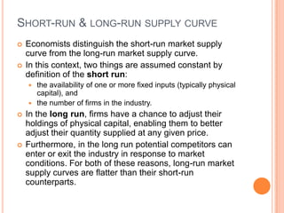 Short-run & long-run supply curveEconomists distinguish the short-run market supply curve from the long-run market supply curve.In this context, two things are assumed constant by definition of the short run: the availability of one or more fixed inputs (typically physicalcapital), and the number of firms in the industry. In the long run, firms have a chance to adjust their holdings of physical capital, enabling them to better adjust their quantity supplied at any given price. Furthermore, in the long run potential competitors can enter or exit the industry in response to market conditions. For both of these reasons, long-run market supply curves are flatter than their short-run counterparts.
