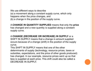 We use different ways to describe (a) a movement along a constant supply curve, which only happens when the price changes, and (b) a change in the position of the supply curve.A CHANGE IN QUANTITY SUPPLIED means that only the price has changed and a new quantity is supplied along a constant supply curve. A CHANGE (DECREASE OR INCREASE) IN SUPPLY or a SHIFT IN SUPPLY means that a change in amount supplied occurs because of a change (shift) in the position of the supply curve. This SHIFT IN SUPPLY means that one of the other determinants of supply (technology, resource prices, taxes or subsidies, expectations, and the price of other goods produced) has changed. In our example, resource prices went up so that less is supplied at each price. This shift could also be called a DECREASE IN SUPPLY. 