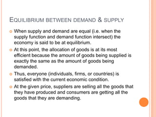 Equilibrium between demand & supplyWhen supply and demand are equal (i.e. when the supply function and demand function intersect) the economy is said to be at equilibrium. At this point, the allocation of goods is at its most efficient because the amount of goods being supplied is exactly the same as the amount of goods being demanded. Thus, everyone (individuals, firms, or countries) is satisfied with the current economic condition. At the given price, suppliers are selling all the goods that they have produced and consumers are getting all the goods that they are demanding.