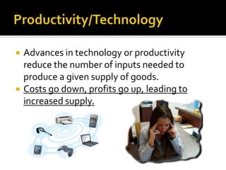    Advances in technology or productivity
    reduce the number of inputs needed to
    produce a given supply of goods.
   Costs go down, profits go up, leading to
    increased supply.
 