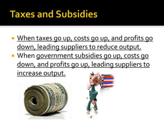    When taxes go up, costs go up, and profits go
    down, leading suppliers to reduce output.
   When government subsidies go up, costs go
    down, and profits go up, leading suppliers to
    increase output.
 