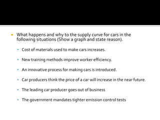    What happens and why to the supply curve for cars in the
    following situations (Show a graph and state reason).

     Cost of materials used to make cars increases.

     New training methods improve worker efficiency.

     An innovative process for making cars is introduced.

     Car producers think the price of a car will increase in the near future.

     The leading car producer goes out of business

     The government mandates tighter emission control tests
 